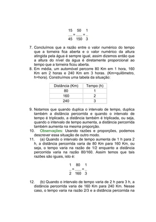 15       50       1
                            =        =
                       45       150 3

7. Concluímos que a razão entre o valor numérico do tempo
   que a torneira fica aberta e o valor numérico da altura
   atingida pela água é sempre igual, assim dizemos então que
   a altura do nível da água é diretamente proporcional ao
   tempo que a torneira ficou aberta.
8. Em média, um automóvel percorre 80 Km em 1 hora, 160
   Km em 2 horas e 240 Km em 3 horas. (Km=quilômetro,
   h=hora). Construímos uma tabela da situação:

              Distância (Km)             Tempo (h)
                    80                      1
                   160                      2
                   240                      3

9. Notamos que quando duplica o intervalo de tempo, duplica
   também a distância percorrida e quando o intervalo de
   tempo é triplicado, a distância também é triplicada, ou seja,
   quando o intervalo de tempo aumenta, a distância percorrida
   também aumenta na mesma proporção.
10. Observações: Usando razões e proporções, podemos
   descrever essa situação de outro modo.
11. (a) Quando o intervalo de tempo aumenta de 1 h para 2
   h, a distância percorrida varia de 80 Km para 160 Km, ou
   seja, o tempo varia na razão de 1/2 enquanto a distância
   percorrida varia na razão 80/160. Assim temos que tais
   razões são iguais, isto é:

                        1       80       1
                            =        =
                        2 160 3

12. (b) Quando o intervalo de tempo varia de 2 h para 3 h, a
  distância percorrida varia de 160 Km para 240 Km. Nesse
  caso, o tempo varia na razão 2/3 e a distância percorrida na
 