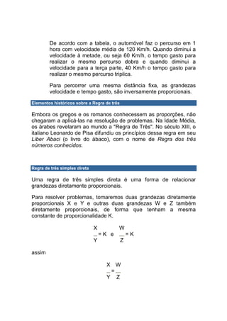 De acordo com a tabela, o automóvel faz o percurso em 1
        hora com velocidade média de 120 Km/h. Quando diminui a
        velocidade à metade, ou seja 60 Km/h, o tempo gasto para
        realizar o mesmo percurso dobra e quando diminui a
        velocidade para a terça parte, 40 Km/h o tempo gasto para
        realizar o mesmo percurso triplica.

        Para percorrer uma mesma distância fixa, as grandezas
        velocidade e tempo gasto, são inversamente proporcionais.

Elementos históricos sobre a Regra de três

Embora os gregos e os romanos conhecessem as proporções, não
chegaram a aplicá-las na resolução de problemas. Na Idade Média,
os árabes revelaram ao mundo a "Regra de Três". No século XIII, o
italiano Leonardo de Pisa difundiu os princípios dessa regra em seu
Liber Abaci (o livro do ábaco), com o nome de Regra dos três
números conhecidos.



Regra de três simples direta

Uma regra de três simples direta é uma forma de relacionar
grandezas diretamente proporcionais.

Para resolver problemas, tomaremos duas grandezas diretamente
proporcionais X e Y e outras duas grandezas W e Z também
diretamente proporcionais, de forma que tenham a mesma
constante de proporcionalidade K.

                               X             W
                                   =K e              =K
                               Y                 Z

assim

                                     X       W
                                         =
                                     Y       Z
 