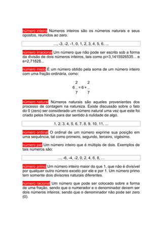 número inteiro Números inteiros são os números naturais e seus
opostos, reunidos ao zero.

                 ..., -3, -2, -1, 0, 1, 2, 3, 4, 5, 6, ...

número irracional Um número que não pode ser escrito sob a forma
da divisão de dois números inteiros, tais como pi=3,1415926535... e
e=2,71828...

número misto É um número obtido pela soma de um número inteiro
com uma fração ordinária, como:

                                 2        2
                               6 =6+
                                7    7

número natural Números naturais são aqueles provenientes dos
processo de contagem na natureza. Existe discussão sobre o fato
do 0 (zero) ser considerado um número natural uma vez que este foi
criado pelos hindús para dar sentido à nulidade de algo.

                 1, 2, 3, 4, 5, 6, 7, 8, 9, 10, 11, ...

número ordinal O ordinal de um número exprime sua posição em
uma sequência, tal como primeiro, segundo, terceiro, vigésimo.

número par Um número inteiro que é múltiplo de dois. Exemplos de
tais números são:

                    ..., -6, -4, -2, 0, 2, 4, 6, 8, ...

número primo Um número inteiro maior do que 1, que não é divisível
por qualquer outro número exceto por ele e por 1. Um número primo
tem somente dois divisores naturais diferentes.

número racional Um número que pode ser colocado sobre a forma
de uma fração, sendo que o numerador e o denominador devem ser
dois números inteiros, sendo que o denominador não pode ser zero
(0).
 