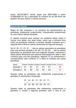 Assim 180.20=200.X, donde segue que 200X=3600 e assim
X=3600/200=18. Se a velocidade do corredor for de 200 Km/h ele
gastará 18s para realizar o mesmo percurso.



Regra de três composta

Regra de três composta é um processo de relacionamento de
grandezas diretamente proporcionais, inversamente proporcionais
ou uma mistura dessas situações.

O método funcional para resolver um problema dessa ordem é
montar uma tabela com duas linhas, sendo que a primeira linha
indica as grandezas relativas à primeira situação enquanto que a
segunda linha indica os valores conhecidos da segunda situação.

Se A1, B1, C1, D1, E1, ... são os valores associados às grandezas
para uma primeira situação e A2, B2, C2, D2, E2, ... são os valores
associados às grandezas para uma segunda situação, montamos a
tabela abaixo lembrando que estamos interessados em obter o valor
numérico para uma das grandezas, digamos Z2 se conhecemos o
correspondente valor numérico Z1 e todas as medidas das outras
grandezas.
   Situação     Grandeza 1 Grandeza 2 Grandeza 3 Grandeza 4 Grandeza 5 Grand... Grandeza ?

   Situação 1     A1          B1         C1         D1         E1        …         Z1
   Situação 2     A2          B2         C2         D2         E2        …         Z2

Quando todas as grandezas são diretamente proporcionais à
grandeza Z, resolvemos a proporção:

                   Z1 A1 · B1 · C1 · D1 · E1 · F1 …
                     =
                   Z2 A2 · B2 · C2 · D2 · E2 · F2 …

Quando todas as grandezas são diretamente proporcionais à
grandeza Z, exceto a segunda grandeza (com a letra B, por
 