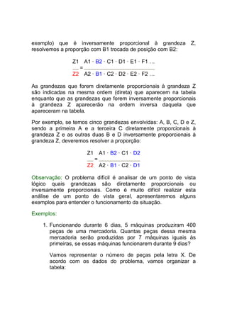 exemplo) que é inversamente proporcional à grandeza Z,
resolvemos a proporção com B1 trocada de posição com B2:

                Z1 A1 · B2 · C1 · D1 · E1 · F1 …
                  =
                Z2 A2 · B1 · C2 · D2 · E2 · F2 …

As grandezas que forem diretamente proporcionais à grandeza Z
são indicadas na mesma ordem (direta) que aparecem na tabela
enquanto que as grandezas que forem inversamente proporcionais
à grandeza Z aparecerão na ordem inversa daquela que
apareceram na tabela.

Por exemplo, se temos cinco grandezas envolvidas: A, B, C, D e Z,
sendo a primeira A e a terceira C diretamente proporcionais à
grandeza Z e as outras duas B e D inversamente proporcionais à
grandeza Z, deveremos resolver a proporção:

                     Z1       A1 · B2 · C1 · D2
                          =
                     Z2       A2 · B1 · C2 · D1

Observação: O problema difícil é analisar de um ponto de vista
lógico quais grandezas são diretamente proporcionais ou
inversamente proporcionais. Como é muito difícil realizar esta
análise de um ponto de vista geral, apresentaremos alguns
exemplos para entender o funcionamento da situação.

Exemplos:

    1. Funcionando durante 6 dias, 5 máquinas produziram 400
       peças de uma mercadoria. Quantas peças dessa mesma
       mercadoria serão produzidas por 7 máquinas iguais às
       primeiras, se essas máquinas funcionarem durante 9 dias?

       Vamos representar o número de peças pela letra X. De
       acordo com os dados do problema, vamos organizar a
       tabela:
 