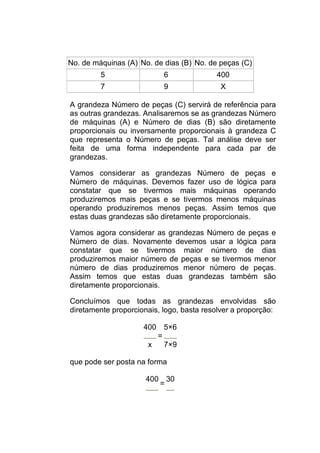 No. de máquinas (A) No. de dias (B) No. de peças (C)
         5                 6              400
         7                 9               X

A grandeza Número de peças (C) servirá de referência para
as outras grandezas. Analisaremos se as grandezas Número
de máquinas (A) e Número de dias (B) são diretamente
proporcionais ou inversamente proporcionais à grandeza C
que representa o Número de peças. Tal análise deve ser
feita de uma forma independente para cada par de
grandezas.

Vamos considerar as grandezas Número de peças e
Número de máquinas. Devemos fazer uso de lógica para
constatar que se tivermos mais máquinas operando
produziremos mais peças e se tivermos menos máquinas
operando produziremos menos peças. Assim temos que
estas duas grandezas são diretamente proporcionais.

Vamos agora considerar as grandezas Número de peças e
Número de dias. Novamente devemos usar a lógica para
constatar que se tivermos maior número de dias
produziremos maior número de peças e se tivermos menor
número de dias produziremos menor número de peças.
Assim temos que estas duas grandezas também são
diretamente proporcionais.

Concluímos que todas as grandezas envolvidas são
diretamente proporcionais, logo, basta resolver a proporção:

                     400 5×6
                        =
                      x   7×9

que pode ser posta na forma

                      400 30
                         =
 