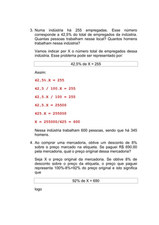 3. Numa indústria há 255 empregadas. Esse número
   corresponde a 42,5% do total de empregados da indústria.
   Quantas pessoas trabalham nesse local? Quantos homens
   trabalham nessa indústria?

  Vamos indicar por X o número total de empregados dessa
  indústria. Esse problema pode ser representado por:

                      42,5% de X = 255

  Assim:

  42,5%.X = 255

  42,5 / 100.X = 255

  42,5.X / 100 = 255

  42,5.X = 25500

  425.X = 255000

  X = 255000/425 = 600

  Nessa indústria trabalham 600 pessoas, sendo que há 345
  homens.

4. Ao comprar uma mercadoria, obtive um desconto de 8%
   sobre o preço marcado na etiqueta. Se paguei R$ 690,00
   pela mercadoria, qual o preço original dessa mercadoria?

  Seja X o preço original da mercadoria. Se obtive 8% de
  desconto sobre o preço da etiqueta, o preço que paguei
  representa 100%-8%=92% do preço original e isto significa
  que

                       92% de X = 690

  logo
 