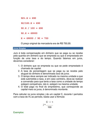 92%.X = 690

       92/100.X = 690

       92.X / 100 = 690

       92.X = 69000

       X = 69000 / 92 = 750

       O preço original da mercadoria era de R$ 750,00.

Juros Simples

Juro é toda compensação em dinheiro que se paga ou se recebe
pela quantia em dinheiro que se empresta ou que é emprestada em
função de uma taxa e do tempo. Quando falamos em juros,
devemos considerar:

     1. O dinheiro que se empresta ou que se pede emprestado é
        chamado de capital.
     2. A taxa de porcentagem que se paga ou se recebe pelo
        aluguel do dinheiro é denominada taxa de juros.
     3. O tempo deve sempre ser indicado na mesma unidade a que
        está submetida a taxa, e em caso contrário, deve-se realizar
        a conversão para que tanto a taxa como a unidade de tempo
        estejam compatíveis, isto é, estejam na mesma unidade.
     4. O total pago no final do empréstimo, que corresponde ao
        capital mais os juros, é denominado montante.

Para calcular os juros simples j de um capital C, durante t períodos
com a taxa de i% ao período, basta usar a fórmula:

                                  C·i·t
                             j=
                                   100

Exemplos:
 