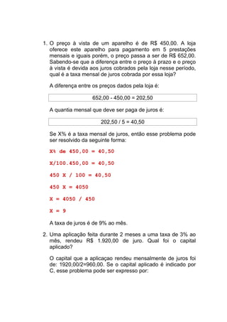 1. O preço à vista de um aparelho é de R$ 450,00. A loja
   oferece este aparelho para pagamento em 5 prestações
   mensais e iguais porém, o preço passa a ser de R$ 652,00.
   Sabendo-se que a diferença entre o preço à prazo e o preço
   à vista é devida aos juros cobrados pela loja nesse período,
   qual é a taxa mensal de juros cobrada por essa loja?

  A diferença entre os preços dados pela loja é:

                    652,00 - 450,00 = 202,50

  A quantia mensal que deve ser paga de juros é:

                       202,50 / 5 = 40,50

  Se X% é a taxa mensal de juros, então esse problema pode
  ser resolvido da seguinte forma:

  X% de 450,00 = 40,50

  X/100.450,00 = 40,50

  450 X / 100 = 40,50

  450 X = 4050

  X = 4050 / 450

  X = 9

  A taxa de juros é de 9% ao mês.

2. Uma aplicação feita durante 2 meses a uma taxa de 3% ao
   mês, rendeu R$ 1.920,00 de juro. Qual foi o capital
   aplicado?

  O capital que a aplicaçao rendeu mensalmente de juros foi
  de: 1920,00/2=960,00. Se o capital aplicado é indicado por
  C, esse problema pode ser expresso por:
 