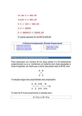 3% de C = 960,00

         3/100 C = 960,00

         3 C / 100 = 960,00

         3 C = 96000

         C = 96000/3 = 32000,00

         O capital aplicado foi de R$ 32.000,00.


                  15-Ensino Fundamental: Divisão Proporcional
      2 partes diret. proporcionais
                                                2 partes direta e inversa
      n partes diret. proporcionais
                                                n partes direta e inversa
      2 partes invers. proporcionais
                                                Regra de Sociedade
      n partes invers. proporcionais




Divisão em duas partes diretamente proporcionais

Para decompor um número M em duas partes A e B diretamente
proporcionais a p e q, montamos um sistema com duas equações e
duas incógnitas, de modo que a soma das partes seja A+B=M, mas

                                          A B
                                           =
                                          p q

A solução segue das propriedades das proporções:

                                   A B A+B M
                                    = =   =    =K
                                   p q p+q p+q

O valor de K é que proporciona a solução pois:

                                       A=Kp e B=Kq
 