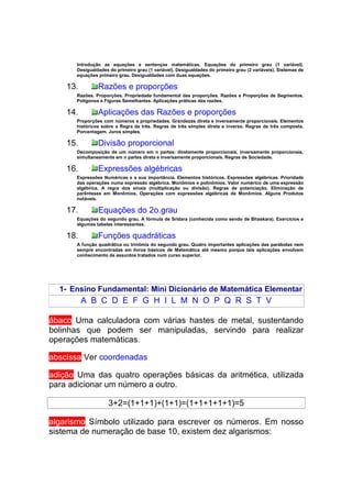 Introdução as equações e sentenças matemáticas. Equações do primeiro grau (1 variável).
       Desigualdades do primeiro grau (1 variável). Desigualdades do primeiro grau (2 variáveis). Sistemas de
       equações primeiro grau. Desigualdades com duas equações.

    13.         Razões e proporções
       Razões. Proporções. Propriedade fundamental das proporções. Razões e Proporções de Segmentos.
       Polígonos e Figuras Semelhantes. Aplicações práticas das razões.

    14.         Aplicações das Razões e proporções
       Proporções com números e propriedades. Grandezas direta e inversamente proporcionais. Elementos
       históricos sobre a Regra de três. Regras de três simples direta e inversa. Regras de três composta.
       Porcentagem. Juros simples.

    15.         Divisão proporcional
       Decomposição de um número em n partes: diretamente proporcionais, inversamente proporcionais,
       simultaneamente em n partes direta e inversamente proporcionais. Regras de Sociedade.

    16.         Expressões algébricas
       Expressões Numéricas e a sua importância. Elementos históricos. Expressões algébricas. Prioridade
       das operações numa expressão algébrica. Monômios e polinômios. Valor numérico de uma expressão
       algébrica. A regra dos sinais (multiplicação ou divisão). Regras de potenciação. Eliminação de
       parênteses em Monômios. Operações com expressões algébricas de Monômios. Alguns Produtos
       notáveis.

    17.         Equações do 2o.grau
       Equações do segundo grau. A fórmula de Sridara (conhecida como sendo de Bhaskara). Exercícios e
       algumas tabelas interessantes.

    18.         Funções quadráticas
       A função quadrática ou trinômia do segundo grau. Quatro importantes aplicações das parábolas nem
       sempre encontradas em livros básicos de Matemática até mesmo porque tais aplicações envolvem
       conhecimento de assuntos tratados num curso superior.




  1- Ensino Fundamental: Mini Dicionário de Matemática Elementar
          A B C D E F G H I L M N O P Q R S T V

ábaco Uma calculadora com várias hastes de metal, sustentando
bolinhas que podem ser manipuladas, servindo para realizar
operações matemáticas.

abscissa Ver coordenadas

adição Uma das quatro operações básicas da aritmética, utilizada
para adicionar um número a outro.

                     3+2=(1+1+1)+(1+1)=(1+1+1+1+1)=5

algarismo Símbolo utilizado para escrever os números. Em nosso
sistema de numeração de base 10, existem dez algarismos:
 