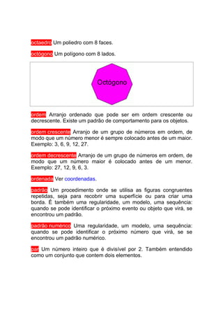 octaedro Um poliedro com 8 faces.

octógono Um polígono com 8 lados.




ordem Arranjo ordenado que pode ser em ordem crescente ou
decrescente. Existe um padrão de comportamento para os objetos.

ordem crescente Arranjo de um grupo de números em ordem, de
modo que um número menor é sempre colocado antes de um maior.
Exemplo: 3, 6, 9, 12, 27.

ordem decrescente Arranjo de um grupo de números em ordem, de
modo que um número maior é colocado antes de um menor.
Exemplo: 27, 12, 9, 6, 3.

ordenada Ver coordenadas.

padrão Um procedimento onde se utilisa as figuras congruentes
repetidas, seja para recobrir uma superfície ou para criar uma
borda. É também uma regularidade, um modelo, uma sequência:
quando se pode identificar o próximo evento ou objeto que virá, se
encontrou um padrão.

padrão numérico Uma regularidade, um modelo, uma sequência:
quando se pode identificar o próximo número que virá, se se
encontrou um padrão numérico.

par Um número inteiro que é divisível por 2. Também entendido
como um conjunto que contem dois elementos.
 