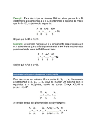 Exemplo: Para decompor o número 100 em duas partes A e B
diretamente proporcionais a 2 e 3, montaremos o sistema de modo
que A+B=100, cuja solução segue de:

                          A   BA+B 100
                           = =    =    = 20
                          2 3   5   5

Segue que A=40 e B=60.

Exemplo: Determinar números A e B diretamente proporcionais a 8
e 3, sabendo-se que a diferença entre eles é 60. Para resolver este
problema basta tomar A-B=60 e escrever:

                           A B A-B 60
                            = =   =   =12
                           8 3  5   5

Segue que A=96 e B=36.



Divisão em várias partes diretamente proporcionais

Para decompor um número M em partes X1, X2, ..., Xn diretamente
proporcionais a p1, p2, ..., pn, deve-se montar um sistema com n
equações e n incógnitas, sendo as somas X1+X2+...+Xn=M e
p1+p2+...+pn=P.

                              X1 X2       Xn
                                = = ... =
                              p1 p2       pn

A solução segue das propriedades das proporções:

                 X1 X2       Xn X1+X2+...+Xn M
                   =   =...=   =            = =K
                 p1 p2       pn p1+p2+...+pn P
 