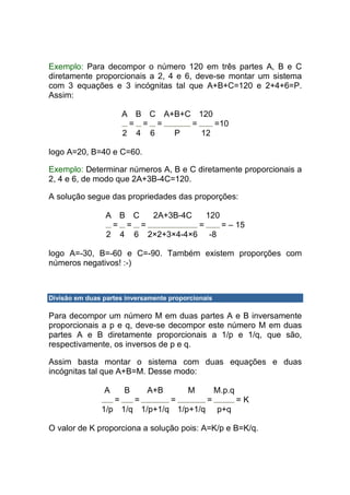Exemplo: Para decompor o número 120 em três partes A, B e C
diretamente proporcionais a 2, 4 e 6, deve-se montar um sistema
com 3 equações e 3 incógnitas tal que A+B+C=120 e 2+4+6=P.
Assim:

                        A B C A+B+C 120
                         = = =     =    =10
                        2 4 6   P    12

logo A=20, B=40 e C=60.

Exemplo: Determinar números A, B e C diretamente proporcionais a
2, 4 e 6, de modo que 2A+3B-4C=120.

A solução segue das propriedades das proporções:

                 A B C  2A+3B-4C    120
                  = = =           =     = – 15
                 2 4 6 2×2+3×4-4×6 -8

logo A=-30, B=-60 e C=-90. Também existem proporções com
números negativos! :-)



Divisão em duas partes inversamente proporcionais

Para decompor um número M em duas partes A e B inversamente
proporcionais a p e q, deve-se decompor este número M em duas
partes A e B diretamente proporcionais a 1/p e 1/q, que são,
respectivamente, os inversos de p e q.

Assim basta montar o sistema com duas equações e duas
incógnitas tal que A+B=M. Desse modo:

                A       B       A+B       M         M.p.q
                    =       =         =        =            =K
               1/p 1/q 1/p+1/q 1/p+1/q              p+q

O valor de K proporciona a solução pois: A=K/p e B=K/q.
 