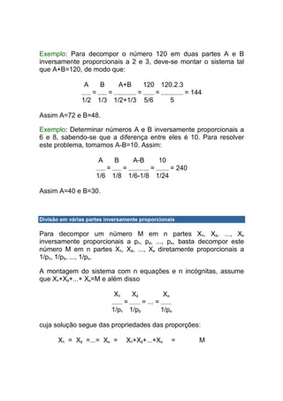 Exemplo: Para decompor o número 120 em duas partes A e B
inversamente proporcionais a 2 e 3, deve-se montar o sistema tal
que A+B=120, de modo que:

                A     B         A+B
                                120 120.2.3
                  =   =       =    =        = 144
               1/2 1/3 1/2+1/3 5/6    5

Assim A=72 e B=48.

Exemplo: Determinar números A e B inversamente proporcionais a
6 e 8, sabendo-se que a diferença entre eles é 10. Para resolver
este problema, tomamos A-B=10. Assim:

                      A       B        A-B         10
                          =        =           =           = 240
                     1/6 1/8 1/6-1/8 1/24

Assim A=40 e B=30.



Divisão em várias partes inversamente proporcionais

Para decompor um número M em n partes X1, X2, ..., Xn
inversamente proporcionais a p1, p2, ..., pn, basta decompor este
número M em n partes X1, X2, ..., Xn diretamente proporcionais a
1/p1, 1/p2, ..., 1/pn.

A montagem do sistema com n equações e n incógnitas, assume
que X1+X2+...+ Xn=M e além disso

                              X1       X2             Xn
                                   =        = ... =
                              1/p1 1/p2               1/pn

cuja solução segue das propriedades das proporções:

       X1 = X2 =...= Xn =          X1+X2+...+Xn            =       M
 
