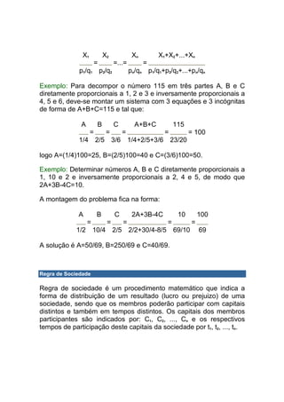 X1           X2            Xn       X1+X2+...+Xn
                      =          =...=         =
             p1/q1 p2/q2                 pn/qn p1/q1+p2/q2+...+pn/qn

Exemplo: Para decompor o número 115 em três partes A, B e C
diretamente proporcionais a 1, 2 e 3 e inversamente proporcionais a
4, 5 e 6, deve-se montar um sistema com 3 equações e 3 incógnitas
de forma de A+B+C=115 e tal que:

              A         B        C         A+B+C          115
                    =        =       =               =          = 100
             1/4 2/5             3/6 1/4+2/5+3/6 23/20

logo A=(1/4)100=25, B=(2/5)100=40 e C=(3/6)100=50.

Exemplo: Determinar números A, B e C diretamente proporcionais a
1, 10 e 2 e inversamente proporcionais a 2, 4 e 5, de modo que
2A+3B-4C=10.

A montagem do problema fica na forma:

             A          B        C        2A+3B-4C         10       100
                  =          =       =                =         =
            1/2 10/4 2/5 2/2+30/4-8/5 69/10                         69

A solução é A=50/69, B=250/69 e C=40/69.



Regra de Sociedade

Regra de sociedade é um procedimento matemático que indica a
forma de distribuição de um resultado (lucro ou prejuizo) de uma
sociedade, sendo que os membros poderão participar com capitais
distintos e também em tempos distintos. Os capitais dos membros
participantes são indicados por: C1, C2, ..., Cn e os respectivos
tempos de participação deste capitais da sociedade por t1, t2, ..., tn.
 
