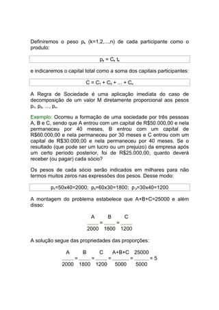 Definiremos o peso pk (k=1,2,...,n) de cada participante como o
produto:

                                pk = Ck tk

e indicaremos o capital total como a soma dos capitais participantes:

                        C = C1 + C2 + ... + Cn

A Regra de Sociedade é uma aplicação imediata do caso de
decomposição de um valor M diretamente proporcional aos pesos
p1, p2, ..., pn.

Exemplo: Ocorreu a formação de uma sociedade por três pessoas
A, B e C, sendo que A entrou com um capital de R$50.000,00 e nela
permaneceu por 40 meses, B entrou com um capital de
R$60.000,00 e nela permaneceu por 30 meses e C entrou com um
capital de R$30.000,00 e nela permaneceu por 40 meses. Se o
resultado (que pode ser um lucro ou um prejuizo) da empresa após
um certo período posterior, foi de R$25.000,00, quanto deverá
receber (ou pagar) cada sócio?

Os pesos de cada sócio serão indicados em milhares para não
termos muitos zeros nas expressões dos pesos. Desse modo:

        p1=50x40=2000; p2=60x30=1800; p 3=30x40=1200

A montagem do problema estabelece que A+B+C=25000 e além
disso:

                            A       B        C
                                =        =
                           2000 1800 1200

A solução segue das propriedades das proporções:

               A       B        C       A+B+C        25000
                   =        =       =            =           =5
             2000 1800 1200             5000         5000
 