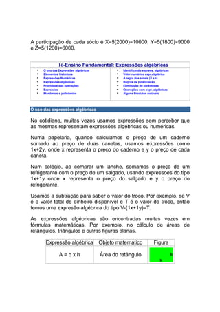 A participação de cada sócio é X=5(2000)=10000, Y=5(1800)=9000
e Z=5(1200)=6000.


                16-Ensino Fundamental: Expressões algébricas
      O uso das Expressões algébricas            Identificando express. algébricas
      Elementos históricos                       Valor numérico expr.algébrica
      Expressões Numéricas                       A regra dos sinais (X e ÷)
      Expressões algébricas                      Regras de potenciação
      Prioridade das operações                   Eliminação de parênteses
      Exercícios                                 Operações com expr. algébricas
      Monômios e polinômios                      Alguns Produtos notáveis




O uso das expressões algébricas

No cotidiano, muitas vezes usamos expressões sem perceber que
as mesmas representam expressões algébricas ou numéricas.

Numa papelaria, quando calculamos o preço de um caderno
somado ao preço de duas canetas, usamos expressões como
1x+2y, onde x representa o preço do caderno e y o preço de cada
caneta.

Num colégio, ao comprar um lanche, somamos o preço de um
refrigerante com o preço de um salgado, usando expressoes do tipo
1x+1y onde x representa o preço do salgado e y o preço do
refrigerante.

Usamos a subtração para saber o valor do troco. Por exemplo, se V
é o valor total de dinheiro disponível e T é o valor do troco, então
temos uma expresão algébrica do tipo V-(1x+1y)=T.

As expressões algébricas são encontradas muitas vezes em
fórmulas matemáticas. Por exemplo, no cálculo de áreas de
retângulos, triângulos e outras figuras planas.

       Expressão algébrica              Objeto matemático              Figura

                A=bxh                   Área do retângulo
 