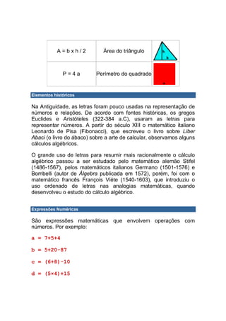 A=bxh/2           Área do triângulo



              P=4a        Perímetro do quadrado


Elementos históricos

Na Antiguidade, as letras foram pouco usadas na representação de
números e relações. De acordo com fontes históricas, os gregos
Euclides e Aristóteles (322-384 a.C), usaram as letras para
representar números. A partir do século XIII o matemático italiano
Leonardo de Pisa (Fibonacci), que escreveu o livro sobre Liber
Abaci (o livro do ábaco) sobre a arte de calcular, observamos alguns
cálculos algébricos.

O grande uso de letras para resumir mais racionalmente o cálculo
algébrico passou a ser estudado pelo matemático alemão Stifel
(1486-1567), pelos matemáticos italianos Germano (1501-1576) e
Bombelli (autor de Álgebra publicada em 1572), porém, foi com o
matemático francês François Viéte (1540-1603), que introduziu o
uso ordenado de letras nas analogias matemáticas, quando
desenvolveu o estudo do cálculo algébrico.


Expressões Numéricas

São expressões matemáticas que envolvem operações com
números. Por exemplo:

a = 7+5+4

b = 5+20-87

c = (6+8)-10

d = (5×4)+15
 