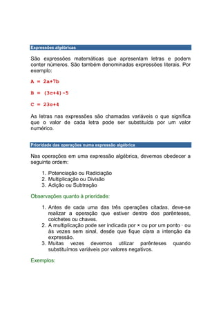 Expressões algébricas

São expressões matemáticas que apresentam letras e podem
conter números. São também denominadas expressões literais. Por
exemplo:

A = 2a+7b

B = (3c+4)-5

C = 23c+4

As letras nas expressões são chamadas variáveis o que significa
que o valor de cada letra pode ser substituída por um valor
numérico.


Prioridade das operações numa expressão algébrica

Nas operações em uma expressão algébrica, devemos obedecer a
seguinte ordem:

     1. Potenciação ou Radiciação
     2. Multiplicação ou Divisão
     3. Adição ou Subtração

Observações quanto à prioridade:

     1. Antes de cada uma das três operações citadas, deve-se
        realizar a operação que estiver dentro dos parênteses,
        colchetes ou chaves.
     2. A multiplicação pode ser indicada por × ou por um ponto · ou
        às vezes sem sinal, desde que fique clara a intenção da
        expressão.
     3. Muitas vezes devemos utilizar parênteses quando
        substituímos variáveis por valores negativos.

Exemplos:
 