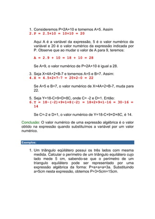 1. Consideremos P=2A+10 e tomemos A=5. Assim
    2. P = 2.5+10 = 10+10 = 20

       Aqui A é a variável da expressão, 5 é o valor numérico da
       variável e 20 é o valor numérico da expressão indicada por
       P. Observe que ao mudar o valor de A para 9, teremos:

       A = 2.9 + 10 = 18 + 10 = 28

       Se A=9, o valor numérico de P=2A+10 é igual a 28.

    3. Seja X=4A+2+B-7 e tomemos A=5 e B=7. Assim:
    4. X = 4.5+2+7-7 = 20+2-0 = 22

       Se A=5 e B=7, o valor numérico de X=4A+2+B-7, muda para
       22.

    5. Seja Y=18-C+9+D+8C, onde C= -2 e D=1. Então:
    6. Y = 18-(-2)+9+1+8(-2) = 18+2+9+1-16 = 30-16 =
       14

       Se C=-2 e D=1, o valor numérico de Y=18-C+9+D+8C, é 14.

Conclusão: O valor numérico de uma expressão algébrica é o valor
obtido na expressão quando substituímos a variável por um valor
numérico.


Exemplos:

    1. Um triângulo eqüilátero possui os três lados com mesma
       medida. Calcular o perímetro de um triângulo equilátero cujo
       lado mede 5 cm, sabendo-se que o perímetro de um
       triangulo equilátero pode ser representado por uma
       expressão algébrica da forma: P=a+a+a=3a. Substituindo
       a=5cm nesta expressão, obtemos P=3×5cm=15cm.
 