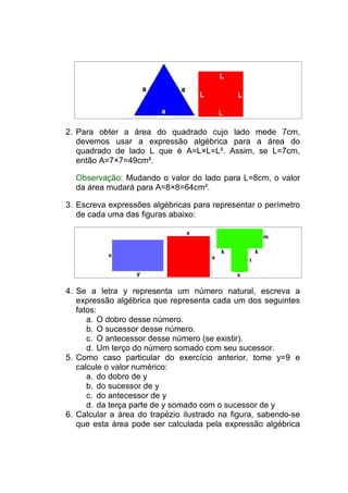 2. Para obter a área do quadrado cujo lado mede 7cm,
   devemos usar a expressão algébrica para a área do
   quadrado de lado L que é A=L×L=L². Assim, se L=7cm,
   então A=7×7=49cm².

  Observação: Mudando o valor do lado para L=8cm, o valor
  da área mudará para A=8×8=64cm².

3. Escreva expressões algébricas para representar o perímetro
   de cada uma das figuras abaixo:




4. Se a letra y representa um número natural, escreva a
   expressão algébrica que representa cada um dos seguintes
   fatos:
      a. O dobro desse número.
      b. O sucessor desse número.
      c. O antecessor desse número (se existir).
      d. Um terço do número somado com seu sucessor.
5. Como caso particular do exercício anterior, tome y=9 e
   calcule o valor numérico:
      a. do dobro de y
      b. do sucessor de y
      c. do antecessor de y
      d. da terça parte de y somado com o sucessor de y
6. Calcular a área do trapézio ilustrado na figura, sabendo-se
   que esta área pode ser calculada pela expressão algébrica
 