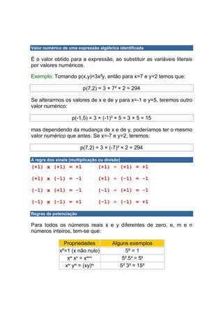 Valor numérico de uma expressão algébrica identificada

É o valor obtido para a expressão, ao substituir as variáveis literais
por valores numéricos.

Exemplo: Tomando p(x,y)=3x²y, então para x=7 e y=2 temos que:

                          p(7,2) = 3 × 7² × 2 = 294

Se alterarmos os valores de x e de y para x=-1 e y=5, teremos outro
valor numérico:

                    p(-1,5) = 3 × (-1)² × 5 = 3 × 5 = 15

mas dependendo da mudança de x e de y, poderíamos ter o mesmo
valor numérico que antes. Se x=-7 e y=2, teremos:

                        p(7,2) = 3 × (-7)² × 2 = 294

A regra dos sinais (multiplicação ou divisão)
(+1) x (+1) = +1                 (+1) ÷ (+1) = +1

(+1) x (-1) = -1                 (+1) ÷ (-1) = -1

(-1) x (+1) = -1                 (-1) ÷ (+1) = -1

(-1) x (-1) = +1                 (-1) ÷ (-1) = +1

Regras de potenciação

Para todos os números reais x e y diferentes de zero, e, m e n
números inteiros, tem-se que:

                Propriedades            Alguns exemplos
              xº=1 (x não nulo)              5º = 1
                 xm xn = xm+n               5².54 = 56
                xm ym = (xy)m              5² 3² = 15²
 