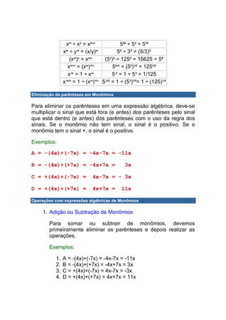 xm ÷ xn = xm-n               520 ÷ 54 = 516
               xm ÷ ym = (x/y)m              5² ÷ 3² = (5/3)²
                   (x ) = x
                     m n    mn
                                    (5 )² = 125² = 15625 = 5 6
                                        3


                 xm÷n = (xm)1/n           53÷2 = (53)1/2 = 1251/2
                  x-m = 1 ÷ xm            5-3 = 1 ÷ 53 = 1/125
               x-m/n = 1 ÷ (xm)1/n 5-3/2 = 1 ÷ (53)1/2= 1 ÷ (125)1/2

Eliminação de parênteses em Monômios

Para eliminar os parênteses em uma expressão algébrica, deve-se
multiplicar o sinal que está fora (e antes) dos parênteses pelo sinal
que está dentro (e antes) dos parênteses com o uso da regra dos
sinais. Se o monômio não tem sinal, o sinal é o positivo. Se o
monômio tem o sinal +, o sinal é o positivo.

Exemplos:

A = -(4x)+(-7x) = -4x-7x = -11x

B = -(4x)+(+7x) = -4x+7x =                    3x

C = +(4x)+(-7x) =             4x-7x = - 3x

D = +(4x)+(+7x) =             4x+7x =        11x

Operações com expressões algébricas de Monômios

    1. Adição ou Subtração de Monômios

       Para somar ou subtrair de monômios, devemos
       primeiramente eliminar os parênteses e depois realizar as
       operações.

       Exemplos:

          1.   A = -(4x)+(-7x) = -4x-7x = -11x
          2.   B = -(4x)+(+7x) = -4x+7x = 3x
          3.   C = +(4x)+(-7x) = 4x-7x = -3x
          4.   D = +(4x)+(+7x) = 4x+7x = 11x
 