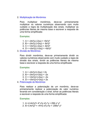 2. Multiplicação de Monômios

  Para multiplicar monômios, deve-se primeiramente
  multiplicar os valores numéricos observando com muito
  cuidado a regra de multiplicação dos sinais, multiplicar as
  potências literais de mesma base e escrever a resposta de
  uma forma simplificada:

  Exemplos:

      1. A = -(4x²y).(-2xy) = +8x³y²
      2. B = -(4x²y).(+2xy) = -8x³y²
      3. C = +(4x²y).(-2xy) = -8x³y²
      4. D = +(4x²y).(+2xy) = +8x³y²
3. Divisão de Monômios

  Para dividir monômios, deve-se primeiramente dividir os
  valores numéricos observando com muito cuidado a regra de
  divisão dos sinais, dividir as potências literais de mesma
  base e escrever a resposta de uma forma simplificada:

  Exemplos:

     1. A = -(4x²y)÷(-2xy) = 2x
     2. B = -(4x²y)÷(+2xy) = -2x
     3. C = +(4x²y)÷(-2xy) = -2x
     4. D = +(4x²y)÷(+2xy) = 2x
4. Potenciação de Monômios

  Para realizar a potenciação de um monômio, deve-se
  primeiramente realizar a potenciação do valor numérico
  levando em consideração o sinal, tomar as potências literais
  e escrever a resposta de uma forma simplificada:

  Exemplos:

     1. A =(+4x²y)³= 4³ x²y x²y ²y = 256 x 6 y³
     2. B =(-4x²y)³ = -4³x²y x²y x²y = -256x 6 y³
 