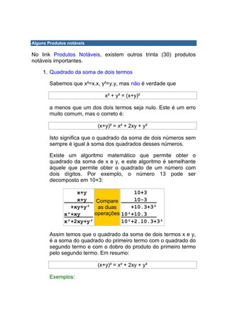 Alguns Produtos notáveis

No link Produtos Notáveis, existem outros trinta (30) produtos
notáveis importantes.

     1. Quadrado da soma de dois termos

        Sabemos que x²=x.x, y²=y.y, mas não é verdade que

                              x² + y² = (x+y)²

        a menos que um dos dois termos seja nulo. Este é um erro
        muito comum, mas o correto é:

                           (x+y)² = x² + 2xy + y²

        Isto significa que o quadrado da soma de dois números sem
        sempre é igual à soma dos quadrados desses números.

        Existe um algoritmo matemático que permite obter o
        quadrado da soma de x e y, e este algoritmo é semelhante
        àquele que permite obter o quadrado de um número com
        dois dígitos. Por exemplo, o número 13 pode ser
        decomposto em 10+3:

                  x+y                 10+3
                  x+y    Compare      10-3
                +xy+y² as duas       +10.3+3²
              x²+xy     operações 10²+10.3
              x²+2xy+y²           10²+2.10.3+3²

        Assim temos que o quadrado da soma de dois termos x e y,
        é a soma do quadrado do primeiro termo com o quadrado do
        segundo termo e com o dobro do produto do primeiro termo
        pelo segundo termo. Em resumo:

                           (x+y)² = x² + 2xy + y²

        Exemplos:
 