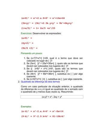 (x+8)² = x²+2.x.8+8² = x²+16x+64

  (3k+y)² = (3k)²+2.3k.y+y² = 9k²+6ky+y²

  (1+x/5)² = 1+ 2x/5 +x²/25

  Exercícios: Desenvolver as expressões:

  (a+8)² =

  (4y+2)² =

  (9k/8 +3)² =

  Pensando um pouco:

     1. Se (x+7)²=x²+[ ]+49, qual é o termo que deve ser
        colocado no lugar de [ ]?
     2. Se (5a+[ ])² = 25a²+30a+[ ], quais são os termos que
        devem ser colocados nos lugares de [ ]?
     3. Se ([ ]+9)² = x²+[ ]+81, quais são os termos que
        devem ser colocados nos lugares de [ ]?
     4. Se (4b+[ ])² = l6b²+36b+[ ], substitua os [ ] por algo
        coerente.
     5. Se (c+8)²=c²+[ ]+[ ], substitua os [ ] por algo coerente.
2. Quadrado da diferença de dois termos

  Como um caso particular da situação anterior, o quadrado
  da diferença de x e y é igual ao quadrado de x somado com
  o quadrado de y menos duas vezes xy. Resumindo:

                       (x-y)² = x² - 2xy + y²



  Exemplos:

  (x-4)² = x²-2.x.4+4² = x²-8x+16

  (9-k)² = 9²-2.9.k+k² = 81-18k+k²
 