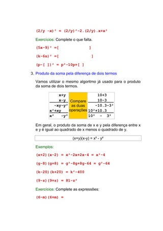 (2/y -x)² = (2/y)²-2.(2/y).x+x²

  Exercícios: Complete o que falta.

  (5x-9)² =[                     ]

  (k-6s)² =[                         ]

  (p-[ ])² = p²-10p+[ ]

3. Produto da soma pela diferença de dois termos

  Vamos utilizar o mesmo algoritmo já usado para o produto
  da soma de dois termos.

               x+y                10+3
               x-y Compare        10-3
             -xy-y² as duas      -10.3-3²
          x²+xy     operações 10²+10.3
          x²    -y²           10² - 3²

  Em geral, o produto da soma de x e y pela diferença entre x
  e y é igual ao quadrado de x menos o quadrado de y.

                       (x+y)(x-y) = x² - y²

  Exemplos:

  (x+2)(x-2) = x²-2x+2x-4 = x²-4

  (g-8)(g+8) = g²-8g+8g-64 = g²-64

  (k-20)(k+20) = k²-400

  (9-z)(9+z) = 81-z²

  Exercícios: Complete as expressões:

  (6-m)(6+m) =
 