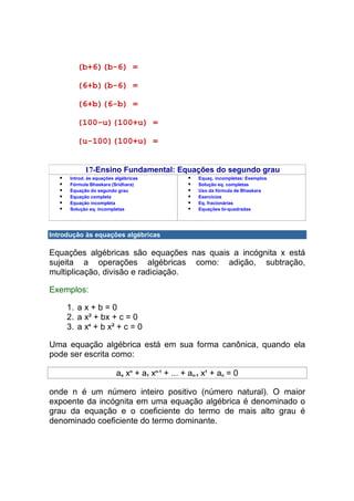 (b+6)(b-6) =

         (6+b)(b-6) =

         (6+b)(6-b) =

         (100-u)(100+u) =

         (u-100)(100+u) =


            17-Ensino Fundamental: Equações do segundo grau
      Introd. às equações algébricas                Equaç. incompletas: Exemplos
      Fórmula Bhaskara (Sridhara)                   Solução eq. completas
      Equação do segundo grau                       Uso da fórmula de Bhaskara
      Equação completa                              Exercícios
      Equação incompleta                            Eq. fracionárias
      Solução eq. incompletas                       Equações bi-quadradas




Introdução às equações algébricas

Equações algébricas são equações nas quais a incógnita x está
sujeita a operações algébricas como: adição, subtração,
multiplicação, divisão e radiciação.

Exemplos:

     1. a x + b = 0
     2. a x² + bx + c = 0
     3. a x4 + b x² + c = 0

Uma equação algébrica está em sua forma canônica, quando ela
pode ser escrita como:

                          ao xn + a1 xn-1 + ... + an-1 x1 + an = 0

onde n é um número inteiro positivo (número natural). O maior
expoente da incógnita em uma equação algébrica é denominado o
grau da equação e o coeficiente do termo de mais alto grau é
denominado coeficiente do termo dominante.
 