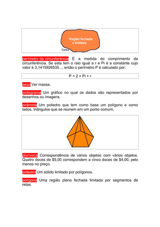 perímetro da circunferência É a medida do comprimento da
circunferência. Se esta tem o raio igual a r e Pi é a constante cujo
valor é 3,1415926535..., então o perímetro P é calculado por:

                           P = 2 × Pi × r

peso Ver massa.

pictograma Um gráfico no qual os dados são representados por
desenhos ou imagens.

pirâmide Um poliedro que tem como base um polígono e como
lados, triângulos que se reunem em um ponto comum.




plurívoca Correspondência de vários objetos com vários objetos.
Quatro doces de $5,00 correspondem a cinco doces de $4,00, pelo
menos no preço.

poliedro Um sólido limitado por polígonos.

polígono Uma região plana fechada limitada por segmentos de
retas.
 