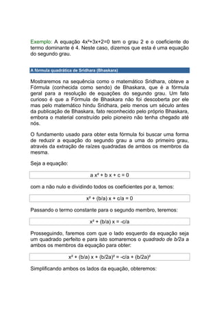 Exemplo: A equação 4x²+3x+2=0 tem o grau 2 e o coeficiente do
termo dominante é 4. Neste caso, dizemos que esta é uma equação
do segundo grau.


A fórmula quadrática de Sridhara (Bhaskara)

Mostraremos na sequência como o matemático Sridhara, obteve a
Fórmula (conhecida como sendo) de Bhaskara, que é a fórmula
geral para a resolução de equações do segundo grau. Um fato
curioso é que a Fórmula de Bhaskara não foi descoberta por ele
mas pelo matemático hindu Sridhara, pelo menos um século antes
da publicação de Bhaskara, fato reconhecido pelo próprio Bhaskara,
embora o material construído pelo pioneiro não tenha chegado até
nós.

O fundamento usado para obter esta fórmula foi buscar uma forma
de reduzir a equação do segundo grau a uma do primeiro grau,
através da extração de raízes quadradas de ambos os membros da
mesma.

Seja a equação:

                             a x² + b x + c = 0

com a não nulo e dividindo todos os coeficientes por a, temos:

                           x² + (b/a) x + c/a = 0

Passando o termo constante para o segundo membro, teremos:

                             x² + (b/a) x = -c/a

Prosseguindo, faremos com que o lado esquerdo da equação seja
um quadrado perfeito e para isto somaremos o quadrado de b/2a a
ambos os membros da equação para obter:

                  x² + (b/a) x + (b/2a)² = -c/a + (b/2a)²

Simplificando ambos os lados da equação, obteremos:
 