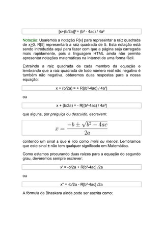 [x+(b/2a)]2 = (b² - 4ac) / 4a²

Notação: Usaremos a notação R[x] para representar a raiz quadrada
de x>0. R[5] representará a raiz quadrada de 5. Esta notação está
sendo introduzida aqui para fazer com que a página seja carregada
mais rapidamente, pois a linguagem HTML ainda não permite
apresentar notações matemáticas na Internet de uma forma fácil.

Extraindo a raiz quadrada de cada membro da equação e
lembrando que a raiz quadrada de todo número real não negativo é
também não negativa, obteremos duas respostas para a nossa
equação:

                  x + (b/2a) = + R[(b²-4ac) / 4a²]

ou

                  x + (b/2a) = - R[(b²-4ac) / 4a²]

que alguns, por preguiça ou descuido, escrevem:




contendo um sinal ± que é lido como mais ou menos. Lembramos
que este sinal ± não tem qualquer significado em Matemática.

Como estamos procurando duas raízes para a equação do segundo
grau, deveremos sempre escrever:

                     x' = -b/2a + R[b²-4ac] /2a

ou

                     x" = -b/2a - R[b²-4ac] /2a

A fórmula de Bhaskara ainda pode ser escrita como:
 
