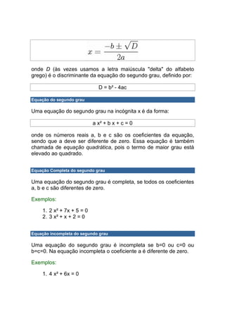 onde D (às vezes usamos a letra maiúscula "delta" do alfabeto
grego) é o discriminante da equação do segundo grau, definido por:

                             D = b² - 4ac

Equação do segundo grau

Uma equação do segundo grau na incógnita x é da forma:

                           a x² + b x + c = 0

onde os números reais a, b e c são os coeficientes da equação,
sendo que a deve ser diferente de zero. Essa equação é também
chamada de equação quadrática, pois o termo de maior grau está
elevado ao quadrado.


Equação Completa do segundo grau

Uma equação do segundo grau é completa, se todos os coeficientes
a, b e c são diferentes de zero.

Exemplos:

    1. 2 x² + 7x + 5 = 0
    2. 3 x² + x + 2 = 0


Equação incompleta do segundo grau

Uma equação do segundo grau é incompleta se b=0 ou c=0 ou
b=c=0. Na equação incompleta o coeficiente a é diferente de zero.

Exemplos:

    1. 4 x² + 6x = 0
 
