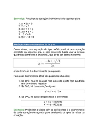 Exercícios: Resolver as equações incompletas do segundo grau.

     1.   x² + 6x = 0
     2.   2 x² = 0
     3.   3 x² + 7 = 0
     4.   2 x² + 5 = 0
     5.   10 x² = 0
     6.   9 x² - 18 = 0


Resolução de equações completas do 2o. grau

Como vimos, uma equação do tipo: ax²+bx+c=0, é uma equação
completa do segundo grau e para resolvê-la basta usar a fórmula
quadrática (atribuída a Bhaskara), que pode ser escrita na forma:




onde D=b²-4ac é o discriminante da equação.

Para esse discriminante D há três possíveis situações:

     1. Se D<0, não há solução real, pois não existe raiz quadrada
        real de número negativo.
     2. Se D=0, há duas soluções iguais:

                                 x' = x" = -b / 2a

     3. Se D>0, há duas soluções reais e diferentes:

                               x' = (-b + R[D])/2a
                               x" = (-b - R[D])/2a

Exemplos: Preencher a tabela com os coeficientes e o discriminante
de cada equação do segundo grau, analisando os tipos de raízes da
equação.
 