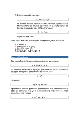 3. Estudemos outro exemplo:

                                3/(x²-4)+1/(x-2)=0

         O mínimo múltiplo comum é MMC=x²-4=(x-2)(x+2) e este
         MMC somente se anulará se x=2 ou x= -2. Multiplicando os
         termos da equação pelo MMC, obteremos:

                                   3 + (x+2)=0

         cuja solução é x= -5

Exercícios: Resolver as equações do segundo grau fracionárias:

    1.   x + 6/x = -7
    2.   (x+2)/(x+1) = 2x/(x-4)
    3.   (2-x)/x + 1/x² = 3/x
    4.   (x+2)/(x-2) + (x-2)/(x+2) = 1


Equações bi-quadradas

São equações do 4o. grau na incógnita x, da forma geral:

                            a x4 + b x² + c = 0

Na verdade, esta é uma equação que pode ser escrita como uma
equação do segundo grau através da substituição:

                                  y = x²

para gerar

                            a y² + b y + c = 0

Aplicamos a fórmula quadrática para resolver esta última equação e
obter as soluções y' e y" e o procedimento final deve ser mais
cuidadoso, uma vez que

                           x² = y' ou x² = y"
 