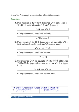 e se y' ou y" for negativo, as soluções não existirão para x.

Exemplos:

     1. Para resolver x4-13x²+36=0, tomamos y=x², para obter y²-
        13y+36=0, cujas raízes são y'=4 ou y"=9, assim:

                                       x² = 4 ou x² = 9

         o que garante que o conjunto solução é:

                                        S = { 2, -2, 3, -3}

     2. Para resolver x4-5x²-36=0, tomamos y=x², para obter y²-5y-
        36=0, cujas raízes são y'= -4 ou y"=9 e desse modo:

                                       x² = -4 ou x² = 9

         o que garante que o conjunto solução é:

                                           S = {3, -3}

     3. Se tomarmos y=x² na equação x4+13x²+36=0, obteremos
        y²+13y+36=0, cujas raízes são y'= -4 ou y"= -9 e dessa
        forma:

                                       x² = -4 ou x² = -9

         o que garante que o conjunto solução é vazio.




   18-Ensino Fundamental: Função quadrática (Parábola)
      A função quadrática (parábola)               O sinal do coeficiente a
      Aplicações das parábolas                     Sinal de Delta e a concavidade




A função quadrática (Parábola)
 