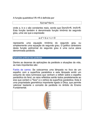 A função quadrática f:R->R é definida por

                              f(x)=ax²+bx+c

onde a, b e c são constantes reais, sendo que Dom(f)=R, Im(f)=R.
Esta função também é denominada função trinômia do segundo
grau, uma vez que a expressão

                             a x² + b x + c = 0

representa uma equação trinômia do segundo grau ou
simplesmente uma equação do segundo grau. O gráfico cartesiano
desta função polinomial do segundo grau é uma curva plana
denominada parábola.


Aplicações práticas das parábolas

Dentre as dezenas de aplicações da parábola a situações da vida,
as mais importantes são:

Faróis de carros: Se colocarmos uma lâmpada no foco de um
espelho com a superfície parabólica e esta lâmpada emitir um
conjunto de raios luminosos que venham a refletir sobre o espelho
parabólico do farol, os raios refletidos sairão todos paralelamente ao
eixo que contem o "foco" e o vértice da superfície parabólica. Esta é
uma propriedade geométrica importante ligada à Ótica, que permite
valorizar bastante o conceito de parábola no âmbito do Ensino
Fundamental.
 
