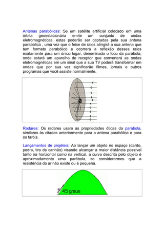 Antenas parabólicas: Se um satélite artificial colocado em uma
órbita   geoestacionária   emite     um     conjunto    de    ondas
eletromagnéticas, estas poderão ser captadas pela sua antena
parabólica , uma vez que o feixe de raios atingirá a sua antena que
tem formato parabólico e ocorrerá a reflexão desses raios
exatamente para um único lugar, denominado o foco da parábola,
onde estará um aparelho de receptor que converterá as ondas
eletromagnéticas em um sinal que a sua TV poderá transformar em
ondas que por sua vez significarão filmes, jornais e outros
programas que você assiste normalmente.




Radares: Os radares usam as propriedades óticas da parábola,
similares às citadas anteriormente para a antena parabólica e para
os faróis.

Lançamentos de projéteis: Ao lançar um objeto no espaço (dardo,
pedra, tiro de canhão) visando alcançar a maior distância possível
tanto na horizontal como na vertical, a curva descrita pelo objeto é
aproximadamente uma parábola, se considerarmos que a
resistência do ar não existe ou é pequena.
 