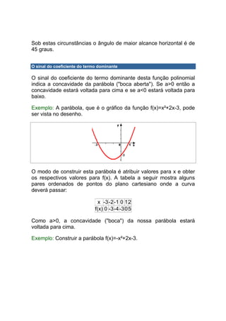 Sob estas circunstâncias o ângulo de maior alcance horizontal é de
45 graus.


O sinal do coeficiente do termo dominante

O sinal do coeficiente do termo dominante desta função polinomial
indica a concavidade da parábola ("boca aberta"). Se a>0 então a
concavidade estará voltada para cima e se a<0 estará voltada para
baixo.

Exemplo: A parábola, que é o gráfico da função f(x)=x²+2x-3, pode
ser vista no desenho.




O modo de construir esta parábola é atribuir valores para x e obter
os respectivos valores para f(x). A tabela a seguir mostra alguns
pares ordenados de pontos do plano cartesiano onde a curva
deverá passar:

                                x -3 -2-1 0 1 2
                              f(x) 0 -3-4 -3 0 5

Como a>0, a concavidade ("boca") da nossa parábola estará
voltada para cima.

Exemplo: Construir a parábola f(x)=-x²+2x-3.
 