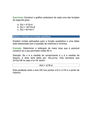 Exercícios: Construir o gráfico cartesiano de cada uma das funções
do segundo grau:

    a. f(x) = x²-3x-4
    b. f(x) = -3x²+5x-8
    c. f(x) = 4x²-4x+1


Máximos e mínimos com funções quadráticas

Existem muitas aplicações para a função quadrática e uma delas
está relacionada com a questão de máximos e mínimos.

Exemplo: Determinar o retângulo de maior área que é possível
construir se o seu perímetro mede 36 m.

Solução: Se x é a medida do comprimento e y é a medida da
largura, a área será dada por: A(x,y)=xy, mas acontece que
2x+2y=36 ou seja x+y=18, assim:

                            A(x) = x(18-x)

Esta parábola corta o eixo OX nos pontos x=0 e x=18 e o ponto de
máximo.
 
