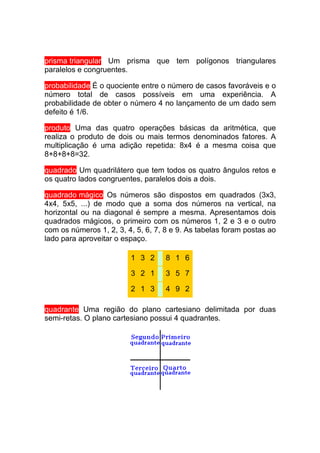 prisma triangular Um prisma que tem polígonos triangulares
paralelos e congruentes.

probabilidade É o quociente entre o número de casos favoráveis e o
número total de casos possíveis em uma experiência. A
probabilidade de obter o número 4 no lançamento de um dado sem
defeito é 1/6.

produto Uma das quatro operações básicas da aritmética, que
realiza o produto de dois ou mais termos denominados fatores. A
multiplicação é uma adição repetida: 8x4 é a mesma coisa que
8+8+8+8=32.

quadrado Um quadrilátero que tem todos os quatro ângulos retos e
os quatro lados congruentes, paralelos dois a dois.

quadrado mágico Os números são dispostos em quadrados (3x3,
4x4, 5x5, ...) de modo que a soma dos números na vertical, na
horizontal ou na diagonal é sempre a mesma. Apresentamos dois
quadrados mágicos, o primeiro com os números 1, 2 e 3 e o outro
com os números 1, 2, 3, 4, 5, 6, 7, 8 e 9. As tabelas foram postas ao
lado para aproveitar o espaço.

                         1 3 2      8 1 6

                         3 2 1      3 5 7

                         2 1 3      4 9 2

quadrante Uma região do plano cartesiano delimitada por duas
semi-retas. O plano cartesiano possui 4 quadrantes.
 