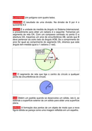 quadrilátero Um polígono com quatro lados.

quociente O resultado de uma divisão. Na divisão de 8 por 4 o
quociente é 2

radiano É a unidade de medida de ângulo no Sistema Internacional,
o procedimento para obter um radiano é o seguinte: Tomamos um
segmento de reta OA. Com um compasso centrado no ponto O e
abertura OA, traçamos um arco de circunferência AB, sendo que B
deve pertencer ao outro lado do ângulo AOB. Se o comprimento do
arco for igual ao comprimento do segmento OA, diremos que este
ângulo tem medida igual a 1 radiano (1 rad).




raio O segmento de reta que liga o centro do círculo a qualquer
ponto da circunferência do círculo.




rede Obtém um padrão quando se desenvolve um sólido, isto é, se
estende a superfície exterior de um sólido para obter uma superfície
plana.

reflexão A formação dos pontos de um objeto de modo que a nova
figura obtida se pareça como uma imagem refletida em um espelho.
 