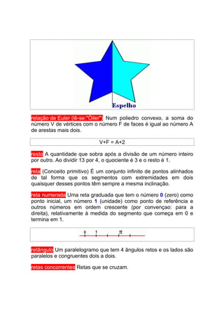 relação de Euler (lê-se:"Óiler") Num poliedro convexo, a soma do
número V de vértices com o número F de faces é igual ao número A
de arestas mais dois.

                            V+F = A+2

resto A quantidade que sobra após a divisão de um número inteiro
por outro. Ao dividir 13 por 4, o quociente é 3 e o resto é 1.

reta (Conceito primitivo) É um conjunto infinito de pontos alinhados
de tal forma que os segmentos com extremidades em dois
quaisquer desses pontos têm sempre a mesma inclinação.

reta numerada Uma reta graduada que tem o número 0 (zero) como
ponto inicial, um número 1 (unidade) como ponto de referência e
outros números em ordem crescente (por convençao: para a
direita), relativamente à medida do segmento que começa em 0 e
termina em 1.




retângulo Um paralelogramo que tem 4 ângulos retos e os lados são
paralelos e congruentes dois a dois.

retas concorrentes Retas que se cruzam.
 