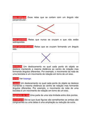 retas oblíquas Duas retas que se cortam com um ângulo não
perpendicular.




retas paralelas Retas que nunca se cruzam e que não estão
sobrepostas.

retas perpendiculares Retas que se cruzam formando um ângulo
reto.




revolução Um deslocamento no qual cada ponto do objeto se
desloca mantendo a mesma distância ao centro de rotação mas
formando ângulos diferentes. Por exemplo, o movimento da roda de
uma bicicleta é um movimento de rotação em torno de um eixo.

rombo Ver losango.

rotação Um deslocamento no qual cada ponto do objeto se desloca
mantendo a mesma distância ao centro de rotação mas formando
ângulos diferentes. Por exemplo, o movimento da roda de uma
bicicleta é um movimento de rotação em torno de um eixo.

segmento de reta Uma parte de uma reta limitada entre dois pontos.

semelhante Diz-se que duas figuras são semelhantes se ambas são
congruentes ou uma delas é uma ampliação ou redução da outra.
 