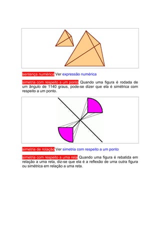 sentença numérica Ver expressão numérica

simetria com respeito a um ponto Quando uma figura é rodada de
um ângulo de 1140 graus, pode-se dizer que ela é simétrica com
respeito a um ponto.




simetria de rotação Ver simetria com respeito a um ponto

simetria com respeito a uma reta Quando uma figura é rebatida em
relação a uma reta, diz-se que ela é a reflexão de uma outra figura
ou simétrica em relação a uma reta.
 
