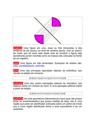 simétrico Uma figura em uma, duas ou três dimensões é dita
simétrica se ela possui um ente de simetria (ponto, eixo ou plano),
de modo que do outro lado deste ente de simetria a figura seja
semelhante porem invertida como se tivesse sido colocada na frente
de um espelho.

sólido Uma figura em três dimensões. Exemplos de sólidos são:
cubo, paralelepípedo, pirâmide.

soma Uma das principais operações básicas da aritmética, que
resulta na adição de números.

                2+3=(1+1)+(1+1+1)=(1+1+1+1+1)=5

subtração Uma das quatro operações básicas da aritmética, que
objetiva retirar um número de outro. É uma operação artificial criada
a partir da adição.

                5-3=(1+1+1+1+1)-(1+1+1)=(1+1)=2

superfície Um ente geométrico bidimensional suave (que não possui
bicos ou autointerseções) que possui medida de área, isto é, uma
região que pode ser planificada (colocada sobre um plano) de modo
que a nova região planificada tenha a área equivalente à de um
quadrado.
 