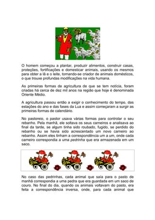 O homem começou a plantar, produzir alimentos, construir casas,
proteções, fortificações e domesticar animais, usando os mesmos
para obter a lã e o leite, tornando-se criador de animais domésticos,
o que trouxe profundas modificações na vida humana.

As primeiras formas de agricultura de que se tem notícia, foram
criadas há cerca de dez mil anos na região que hoje é denominada
Oriente Médio.

A agricultura passou então a exigir o conhecimento do tempo, das
estações do ano e das fases da Lua e assim começaram a surgir as
primeiras formas de calendário.

No pastoreio, o pastor usava várias formas para controlar o seu
rebanho. Pela manhã, ele soltava os seus carneiros e analisava ao
final da tarde, se algum tinha sido roubado, fugido, se perdido do
rebanho ou se havia sido acrescentado um novo carneiro ao
rebanho. Assim eles tinham a correspondência um a um, onde cada
carneiro correspondia a uma pedrinha que era armazenada em um
saco.




No caso das pedrinhas, cada animal que saía para o pasto de
manhã correspondia a uma pedra que era guardada em um saco de
couro. No final do dia, quando os animais voltavam do pasto, era
feita a correspondência inversa, onde, para cada animal que
 