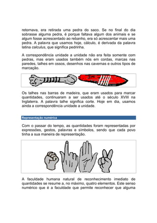 retornava, era retirada uma pedra do saco. Se no final do dia
sobrasse alguma pedra, é porque faltava algum dos animais e se
algum fosse acrescentado ao rebanho, era só acrescentar mais uma
pedra. A palavra que usamos hoje, cálculo, é derivada da palavra
latina calculus, que significa pedrinha.

A correspondência unidade a unidade não era feita somente com
pedras, mas eram usados também nós em cordas, marcas nas
paredes, talhes em ossos, desenhos nas cavernas e outros tipos de
marcação.




Os talhes nas barras de madeira, que eram usados para marcar
quantidades, continuaram a ser usados até o século XVIII na
Inglaterra. A palavra talhe significa corte. Hoje em dia, usamos
ainda a correspondência unidade a unidade.


Representação numérica

Com o passar do tempo, as quantidades foram representadas por
expressões, gestos, palavras e símbolos, sendo que cada povo
tinha a sua maneira de representação.




A faculdade humana natural de reconhecimento imediato de
quantidades se resume a, no máximo, quatro elementos. Este senso
numérico que é a faculdade que permite reconhecer que alguma
 