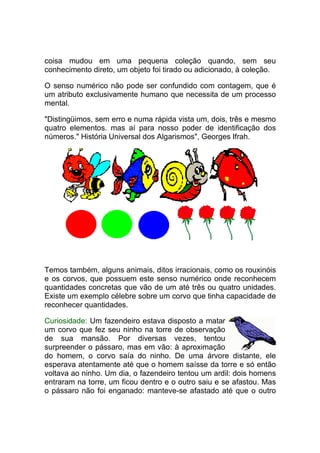 coisa mudou em uma pequena coleção quando, sem seu
conhecimento direto, um objeto foi tirado ou adicionado, à coleção.

O senso numérico não pode ser confundido com contagem, que é
um atributo exclusivamente humano que necessita de um processo
mental.

"Distingüimos, sem erro e numa rápida vista um, dois, três e mesmo
quatro elementos. mas aí para nosso poder de identificação dos
números." História Universal dos Algarismos", Georges Ifrah.




Temos também, alguns animais, ditos irracionais, como os rouxinóis
e os corvos, que possuem este senso numérico onde reconhecem
quantidades concretas que vão de um até três ou quatro unidades.
Existe um exemplo célebre sobre um corvo que tinha capacidade de
reconhecer quantidades.

Curiosidade: Um fazendeiro estava disposto a matar
um corvo que fez seu ninho na torre de observação
de sua mansão. Por diversas vezes, tentou
surpreender o pássaro, mas em vão: à aproximação
do homem, o corvo saía do ninho. De uma árvore distante, ele
esperava atentamente até que o homem saísse da torre e só então
voltava ao ninho. Um dia, o fazendeiro tentou um ardil: dois homens
entraram na torre, um ficou dentro e o outro saiu e se afastou. Mas
o pássaro não foi enganado: manteve-se afastado até que o outro
 