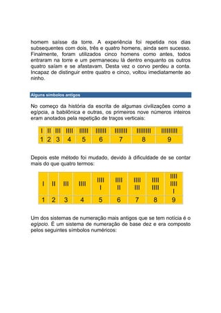 homem saísse da torre. A experiência foi repetida nos dias
subsequentes com dois, três e quatro homens, ainda sem sucesso.
Finalmente, foram utilizados cinco homens como antes, todos
entraram na torre e um permaneceu lá dentro enquanto os outros
quatro saíam e se afastavam. Desta vez o corvo perdeu a conta.
Incapaz de distinguir entre quatro e cinco, voltou imediatamente ao
ninho.


Alguns símbolos antigos

No começo da história da escrita de algumas civilizações como a
egípcia, a babilônica e outras, os primeiros nove números inteiros
eram anotados pela repetição de traços verticais:

    I II III IIII IIIII       IIIIII   IIIIIII    IIIIIIII          IIIIIIIII
    1 2 3 4        5            6        7           8                 9

Depois este método foi mudado, devido à dificuldade de se contar
mais do que quatro termos:

                                                                        IIII
                              IIII     IIII      IIII        IIII
     I   II    III    IIII                                              IIII
                               I        II       III         IIII
                                                                         I
    1    2     3          4    5        6         7           8          9

Um dos sistemas de numeração mais antigos que se tem notícia é o
egípcio. É um sistema de numeração de base dez e era composto
pelos seguintes símbolos numéricos:
 